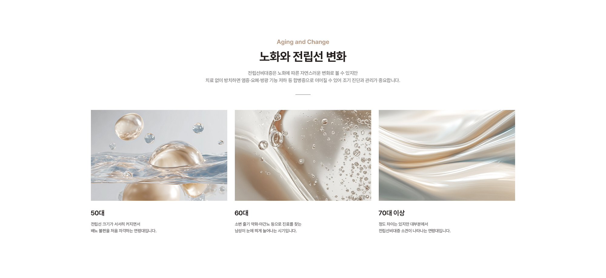 
        노화와 전립선 변화 :
        50대 - 전립선 크기가 서서히 커지면서 배뇨 불편을 처음 자각하는 연령대입니다.
        60대 - 소변 줄기 약화·야간뇨 등으로 진료를 찾는 남성이 눈에 띄게 늘어나는 시기입니다.
        70대 이상 - 정도 차이는 있지만 대부분에서 전립선비대증 소견이 나타나는 연령대입니다.