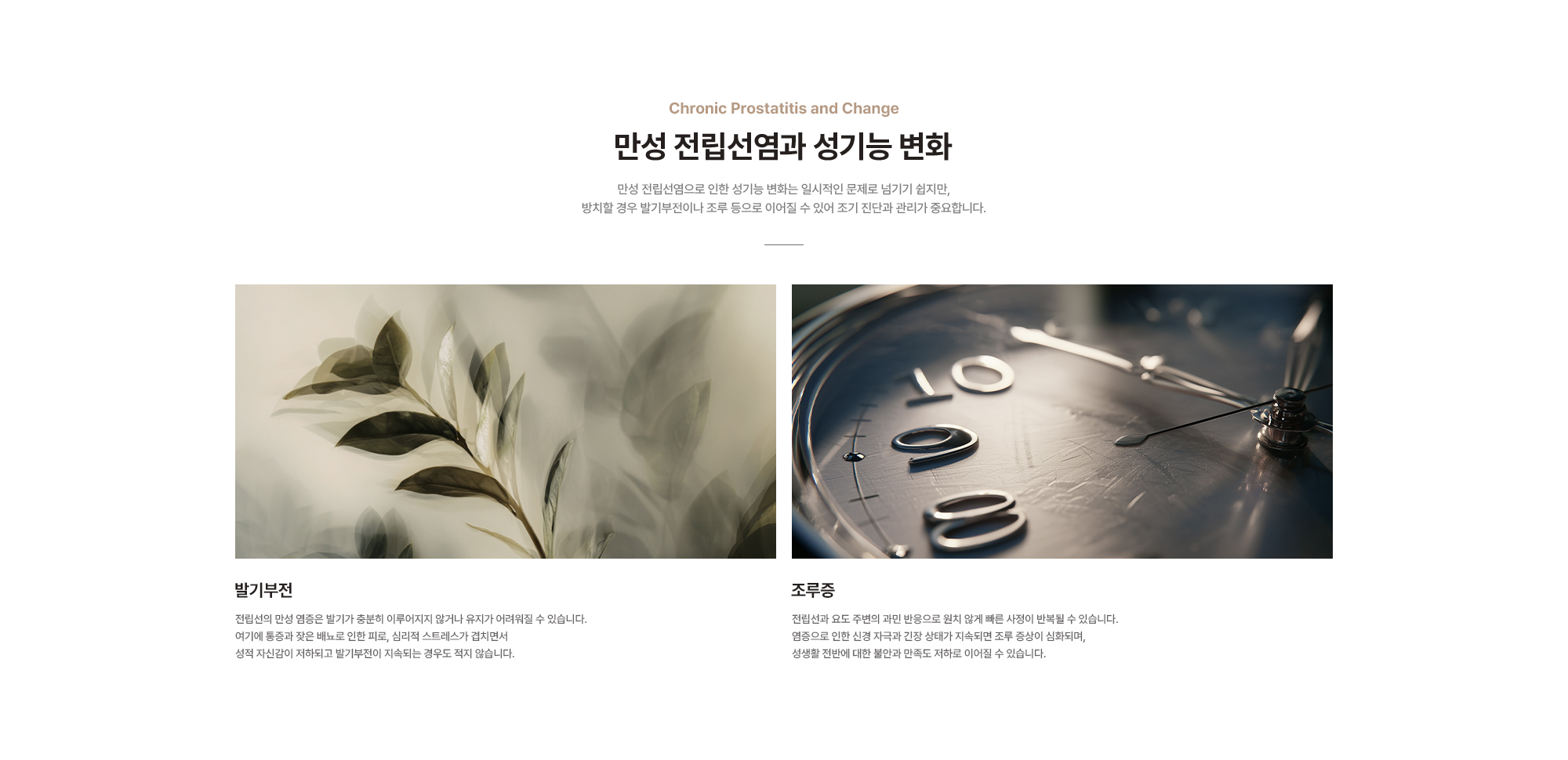 
        만성 전립선염과 성기능 변화 : 만성 전립선염으로 인한 성기능 변화는 일시적인 문제로 넘기기 쉽지만, 방치할 경우 발기부전이나 조루 등으로 이어질 수 있어 조기 진단과 관리가 중요합니다.
        발기부전 : 전립선의 만성 염증은 발기가 충분히 이루어지지 않거나 유지가 어려워질 수 있습니다.
        조루증 : 전립선과 요도 주변의 과민 반응으로 원치 않게 빠른 사정이 반복될 수 있습니다.
        