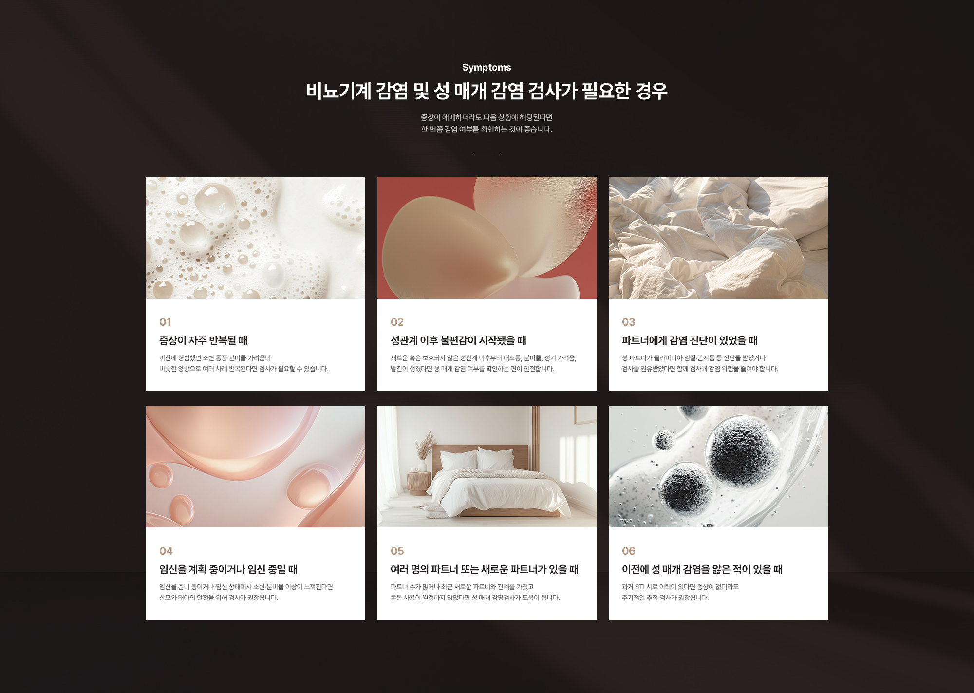 비뇨기계 감염 및 성 매개 감염 검사가 필요한 경우 : 증상이 자주 반복될 때, 성관계 이후 불편감이 시작됐을 때, 파트너에게 감염 진단이 있었을 때, 임신을 계획 중이거나 임신 중일 때, 여러 명의 파트너 또는 새로운 파트너가 있을 때, 이전에 성 매개 감염을 앓은 적이 있을 때