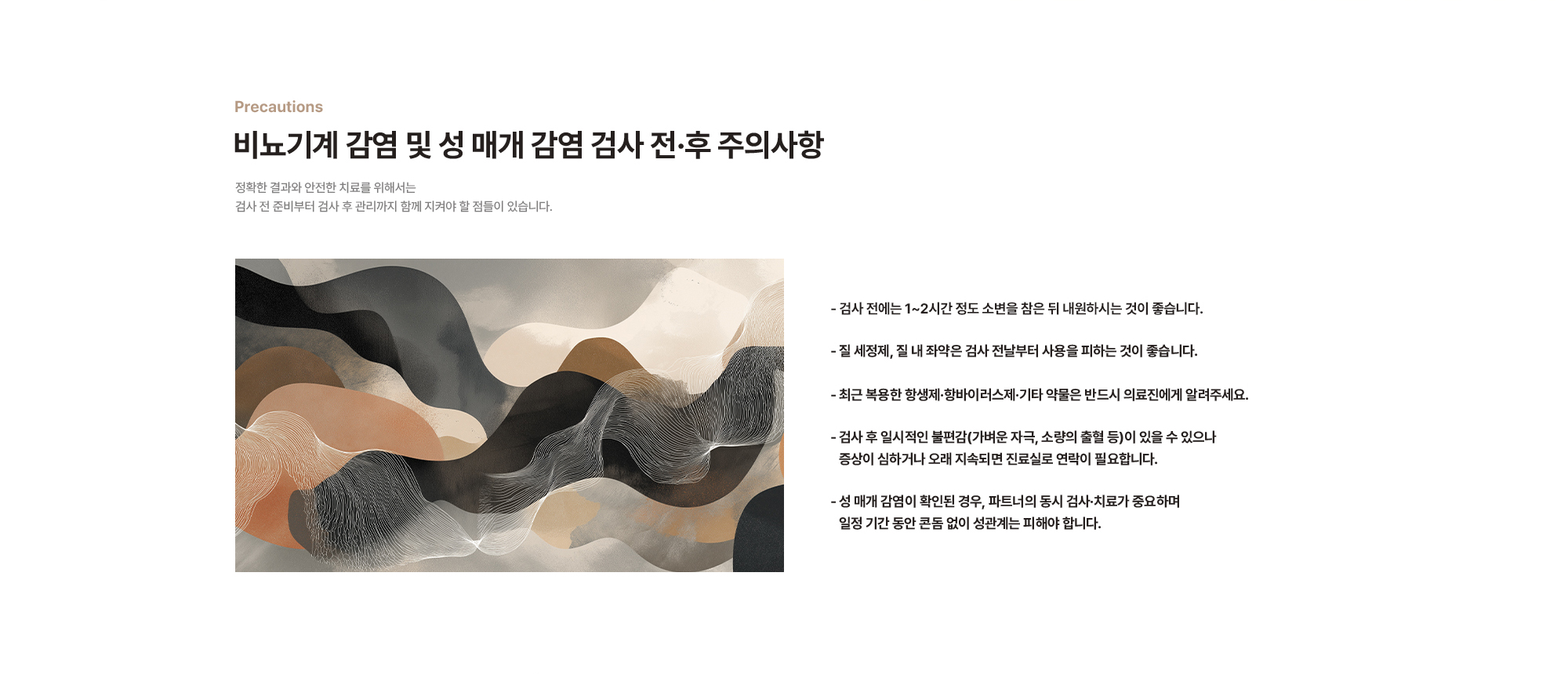 비뇨기계 감염 및 성 매개 감염 검사 전·후 주의사항 - 검사 전에는 1~2시간 정도 소변을 참은 뒤 내원하시는 것이 좋습니다. - 질 세정제, 질 내 좌약은 검사 전날부터 사용을 피하는 것이 좋습니다. - 최근 복용한 항생제·항바이러스제·기타 약물은 반드시 의료진에게 알려주세요. - 검사 후 일시적인 불편감(가벼운 자극, 소량의 출혈 등)이 있을 수 있으나 증상이 심하거나 오래 지속되면 진료실로 연락이 필요합니다. - 성 매개 감염이 확인된 경우, 파트너의 동시 검사·치료가 중요하며 일정 기간 동안 콘돔 없이 성관계는 피해야 합니다.