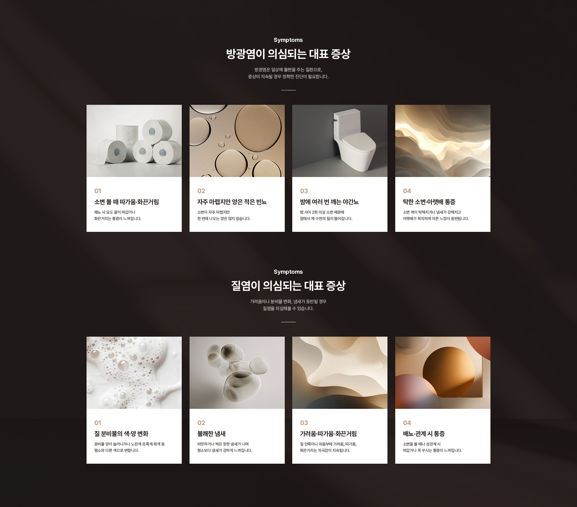 
        방광염이 의심되는 대표 증상 : 소변 볼 때 따가움·화끈거림, 자주 마렵지만 양은 적은 빈뇨, 밤에 여러 번 깨는 야간뇨, 탁한 소변·아랫배 통증
        질염이 의심되는 대표 증상 : 질 분비물의 색·양 변화, 불쾌한 냄새, 가려움·따가움·화끈거림, 배뇨·관계 시 통증