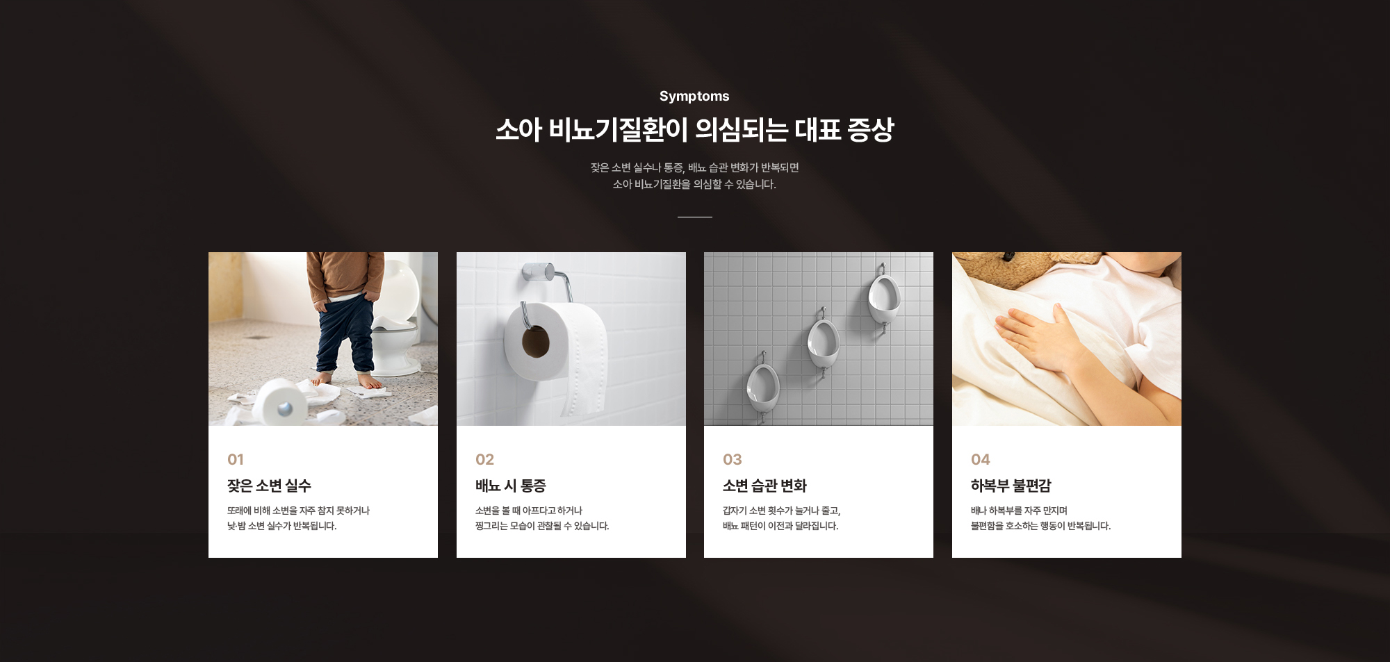 
        소아 비뇨기질환이 의심되는 대표 증상 : 잦은 소변 실수, 배뇨 시 통증, 소변 습관 변화, 하복부 불편감